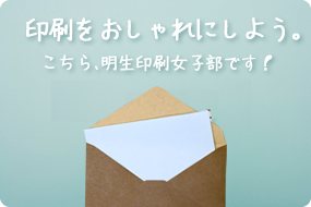 印刷をおしゃれにしよう。こちら、明生印刷女子部です！