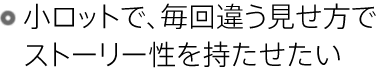 小ロットで、毎回違う見せ方でストーリー性を持たせたい