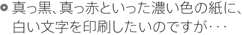 真っ黒、真っ赤といった濃い色の紙に、白い文字を印刷したいのですが・・・