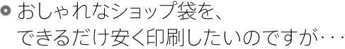 おしゃれなショップ袋を、できるだけ安く印刷したいのですが・・・