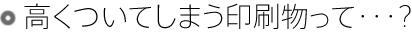 高くついてしまう印刷物って・・・?