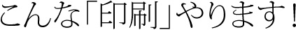 こんな「印刷」やります！